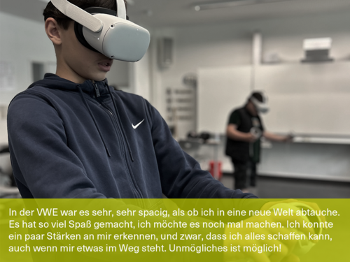 Bild mit Schülerzitat: "In der VWE war es sehr, sehr spacig, als ob ich in eine neue Welt abtauche. Es hat so viel Spaß gemacht, ich möchte es noch mal machen. Dank der VWE konnte ich ein paar Stärken an mir erkennen, und zwar, dass ich alles schaffen kann, auch wenn mir etwas im Weg steht. Unmögliches ist möglich!"