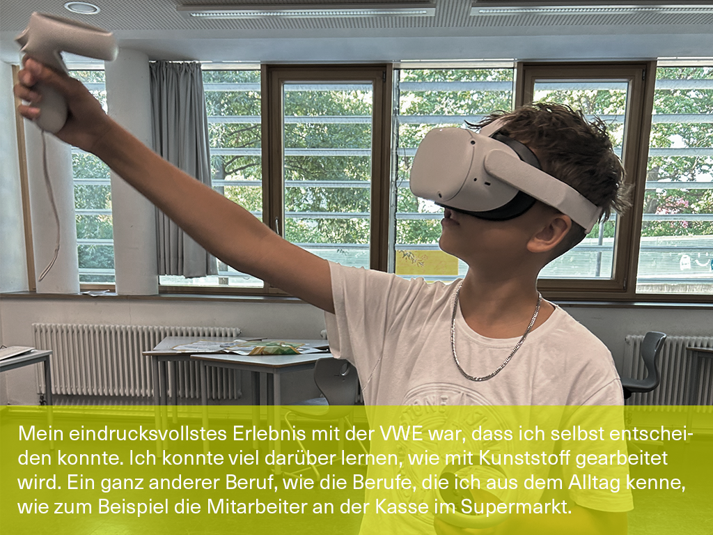 Bild mit Schülerzitat: "Mein eindrucksvollstes Erlebnis mit der VWE war, dass ich selbst entscheiden konnte. Ich konnte viel darüber lernen, wie mit Kunststoff gearbeitet wird. Ein ganz anderer Beruf, wie die Berufe, die ich aus dem Alltag kenne, wie zum Beispiel die Mitarbeiter*innen an der Kasse im Supermarkt, wenn ich mit den Eltern einkaufen gehe."